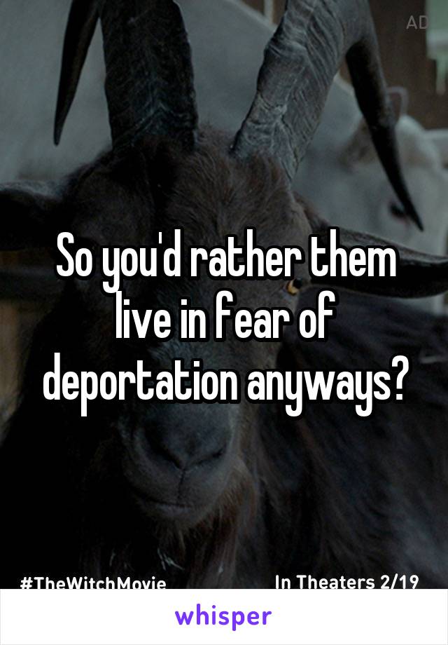 So you'd rather them live in fear of deportation anyways?