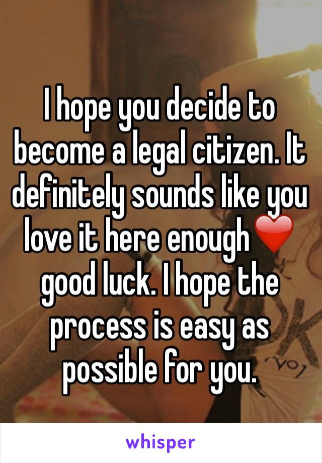 I hope you decide to become a legal citizen. It definitely sounds like you love it here enough❤️ good luck. I hope the process is easy as possible for you.