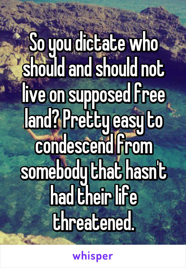 So you dictate who should and should not live on supposed free land? Pretty easy to condescend from somebody that hasn't had their life threatened.