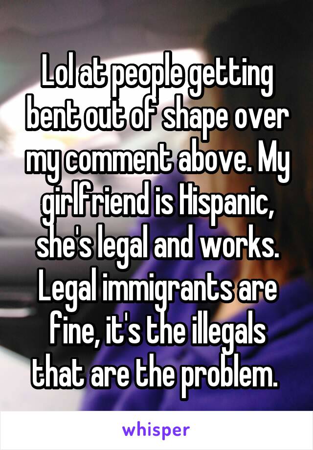 Lol at people getting bent out of shape over my comment above. My girlfriend is Hispanic, she's legal and works. Legal immigrants are fine, it's the illegals that are the problem. 