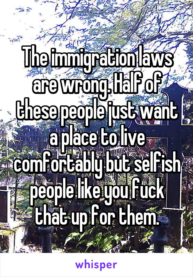 The immigration laws are wrong. Half of these people just want a place to live comfortably but selfish people like you fuck that up for them.