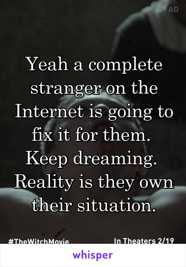 Yeah a complete stranger on the Internet is going to fix it for them.  Keep dreaming.  Reality is they own their situation.