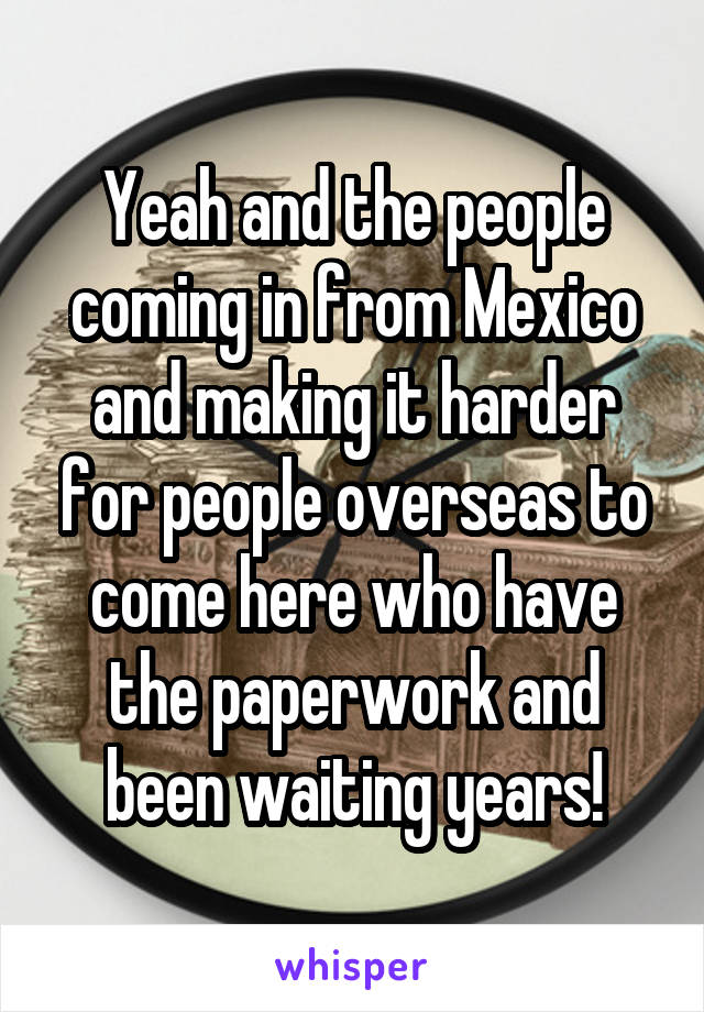 Yeah and the people coming in from Mexico and making it harder for people overseas to come here who have the paperwork and been waiting years!