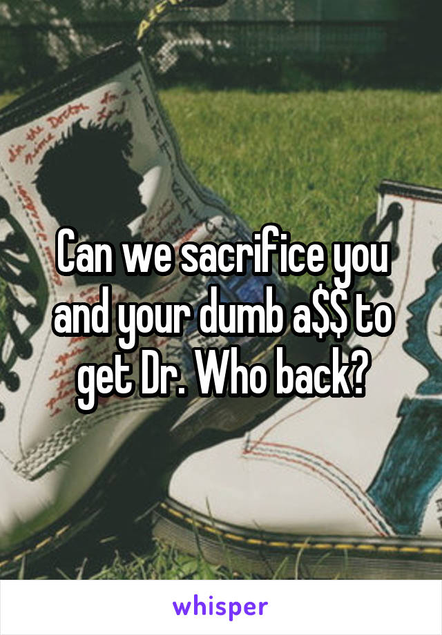 Can we sacrifice you and your dumb a$$ to get Dr. Who back?