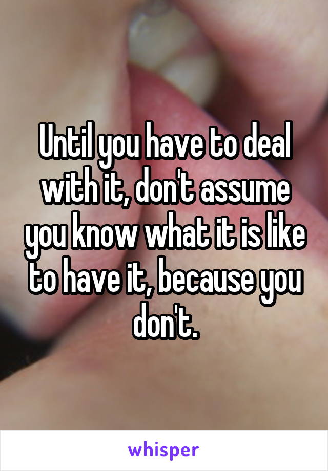 Until you have to deal with it, don't assume you know what it is like to have it, because you don't.