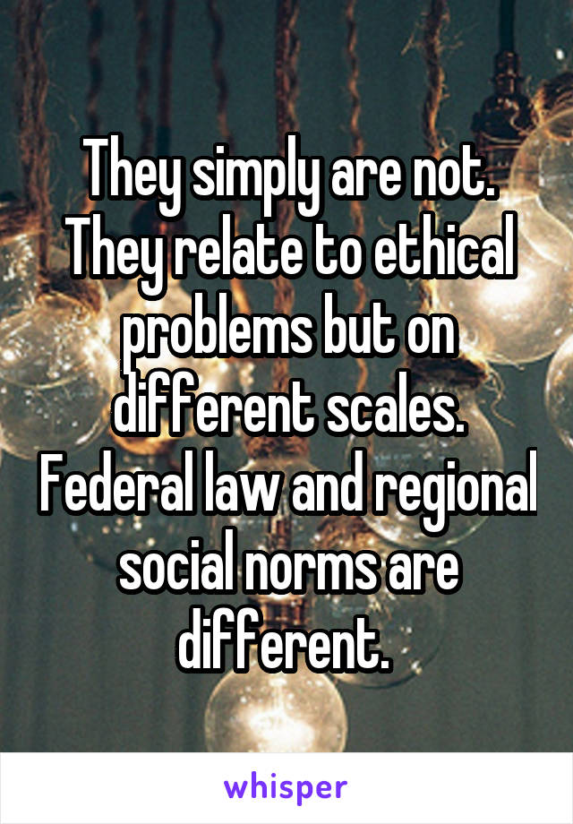 They simply are not. They relate to ethical problems but on different scales. Federal law and regional social norms are different. 