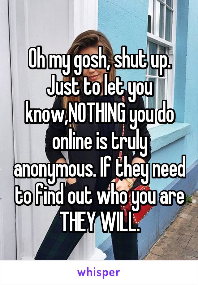 Oh my gosh, shut up. Just to let you know,NOTHING you do online is truly anonymous. If they need to find out who you are THEY WILL.