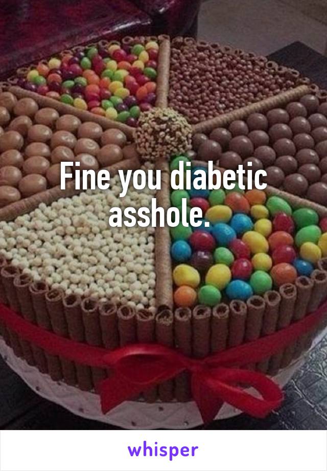 Fine you diabetic asshole. 

