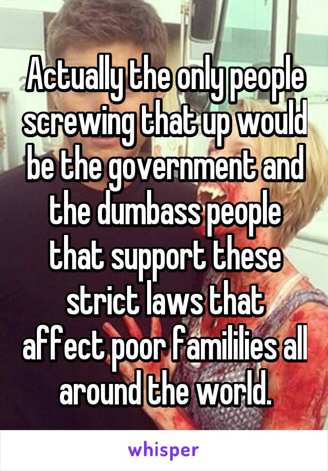 Actually the only people screwing that up would be the government and the dumbass people that support these strict laws that affect poor famililies all around the world.