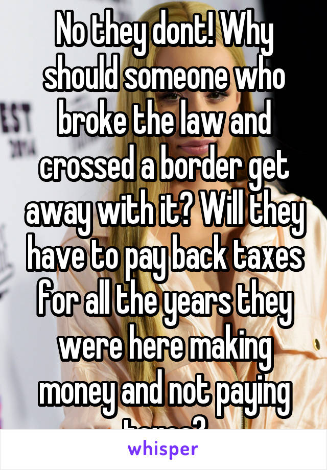 No they dont! Why should someone who broke the law and crossed a border get away with it? Will they have to pay back taxes for all the years they were here making money and not paying taxes?