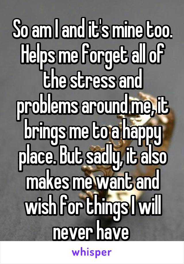 So am I and it's mine too. Helps me forget all of the stress and problems around me, it brings me to a happy place. But sadly, it also makes me want and wish for things I will never have 