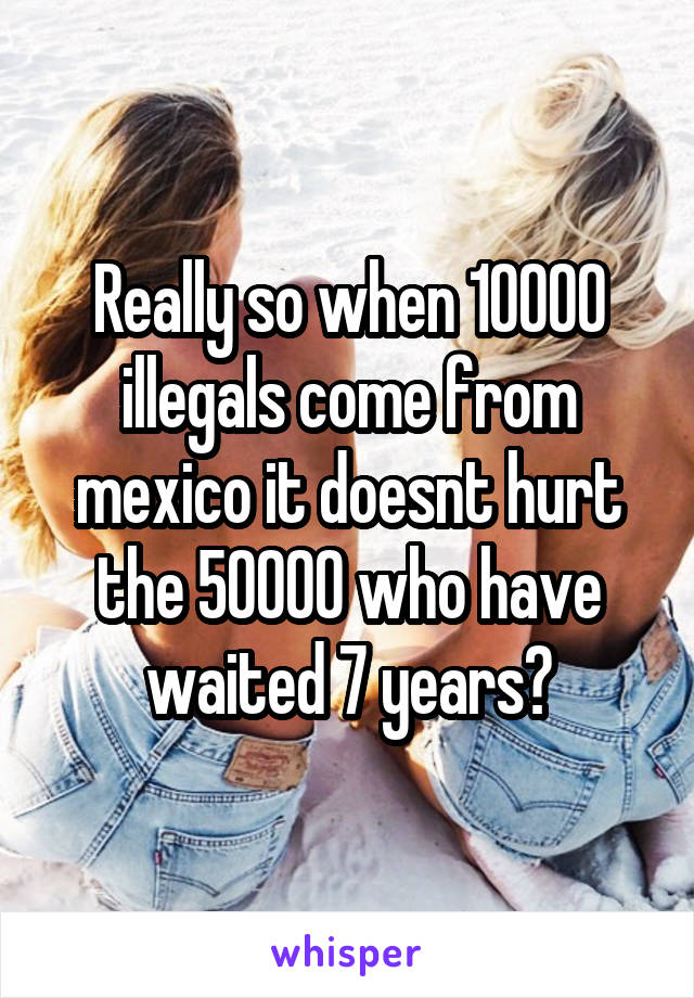 Really so when 10000 illegals come from mexico it doesnt hurt the 50000 who have waited 7 years?