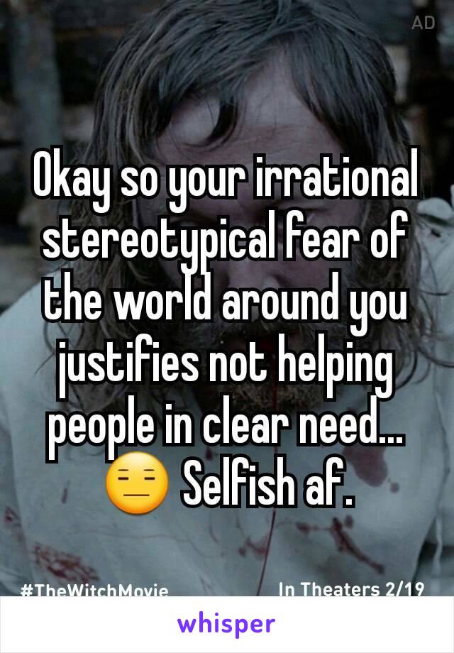 Okay so your irrational stereotypical fear of the world around you justifies not helping people in clear need...😑 Selfish af.