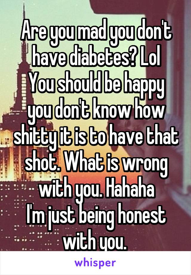 Are you mad you don't have diabetes? Lol
You should be happy you don't know how shitty it is to have that shot. What is wrong with you. Hahaha
I'm just being honest with you. 