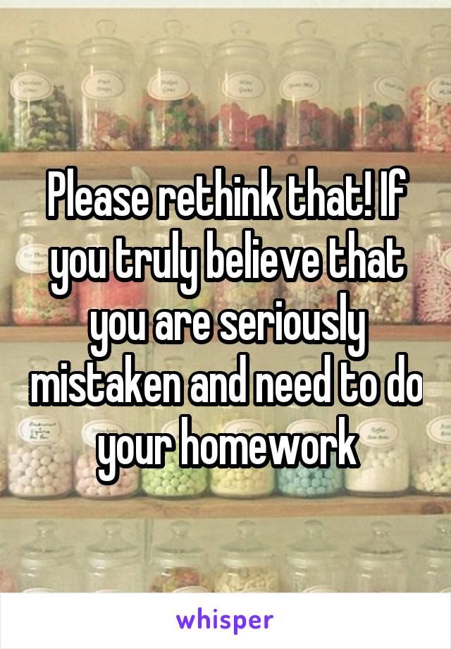 Please rethink that! If you truly believe that you are seriously mistaken and need to do your homework