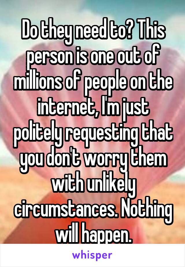 Do they need to? This person is one out of millions of people on the internet, I'm just politely requesting that you don't worry them with unlikely circumstances. Nothing will happen.