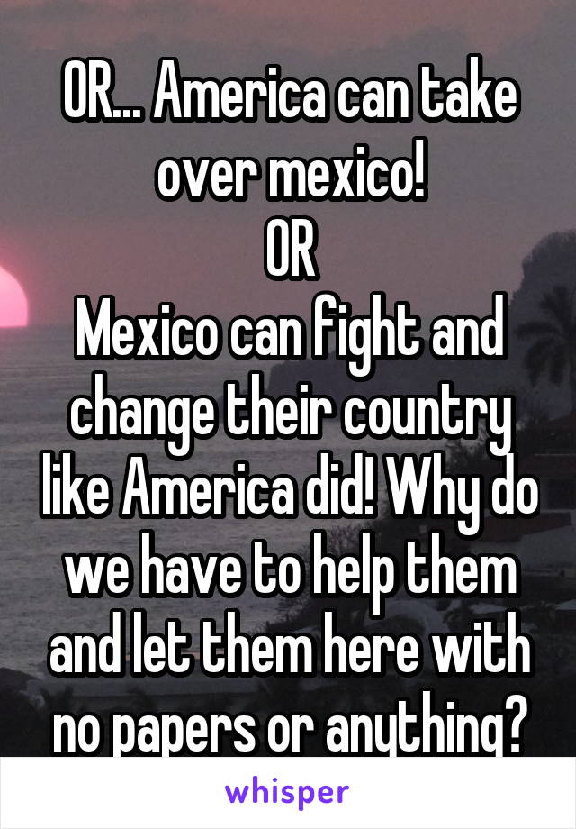 OR... America can take over mexico!
OR
Mexico can fight and change their country like America did! Why do we have to help them and let them here with no papers or anything?