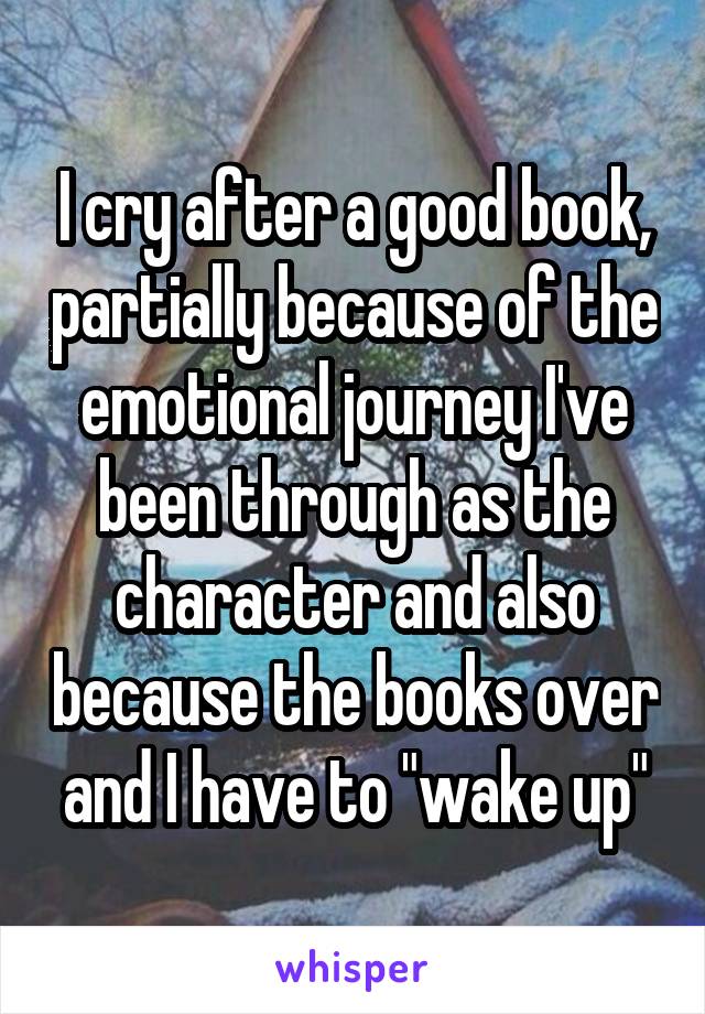 I cry after a good book, partially because of the emotional journey I've been through as the character and also because the books over and I have to "wake up"