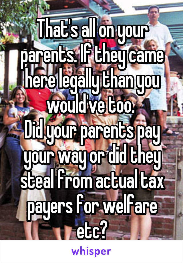 That's all on your parents. If they came here legally than you would've too. 
Did your parents pay your way or did they steal from actual tax payers for welfare etc?