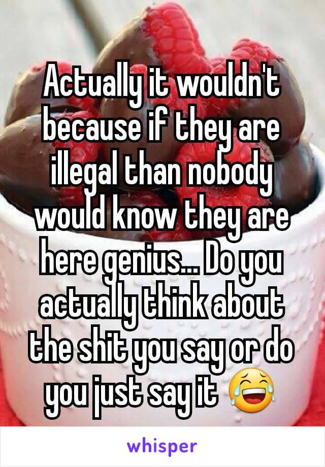 Actually it wouldn't because if they are illegal than nobody would know they are here genius... Do you actually think about the shit you say or do you just say it 😂