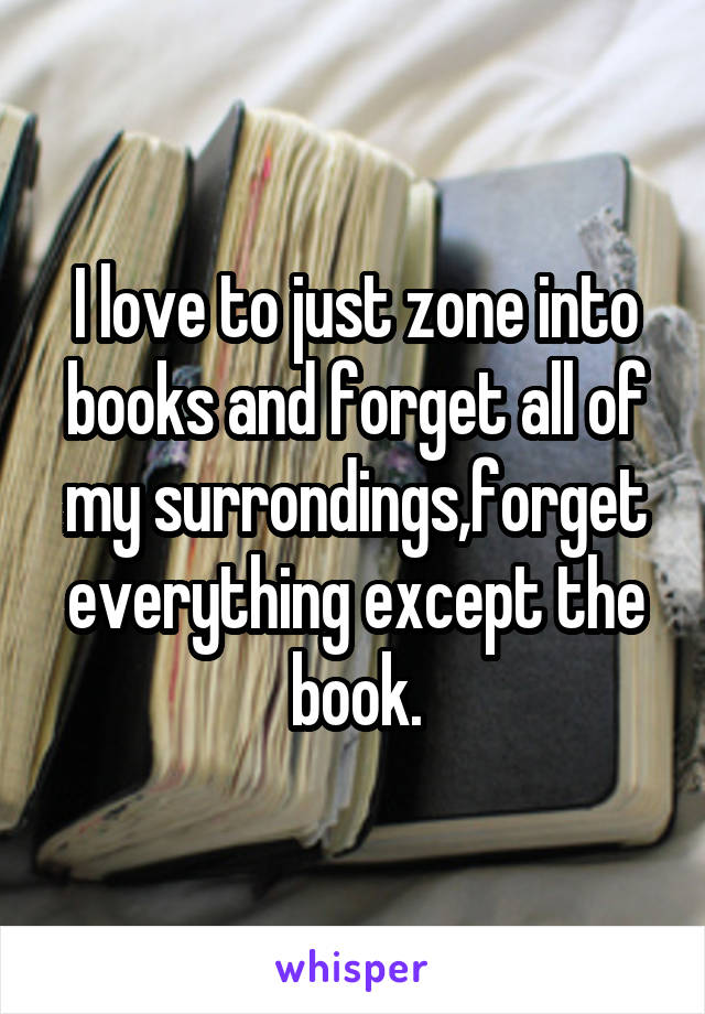 I love to just zone into books and forget all of my surrondings,forget everything except the book.