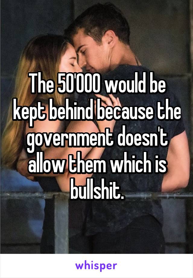 The 50'000 would be kept behind because the government doesn't allow them which is bullshit.