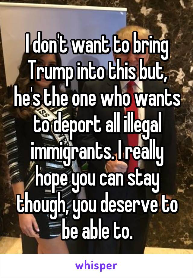 I don't want to bring Trump into this but, he's the one who wants to deport all illegal immigrants. I really hope you can stay though, you deserve to be able to.