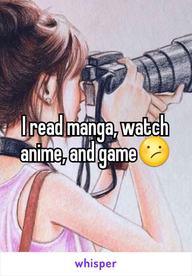 I read manga, watch anime, and game😕