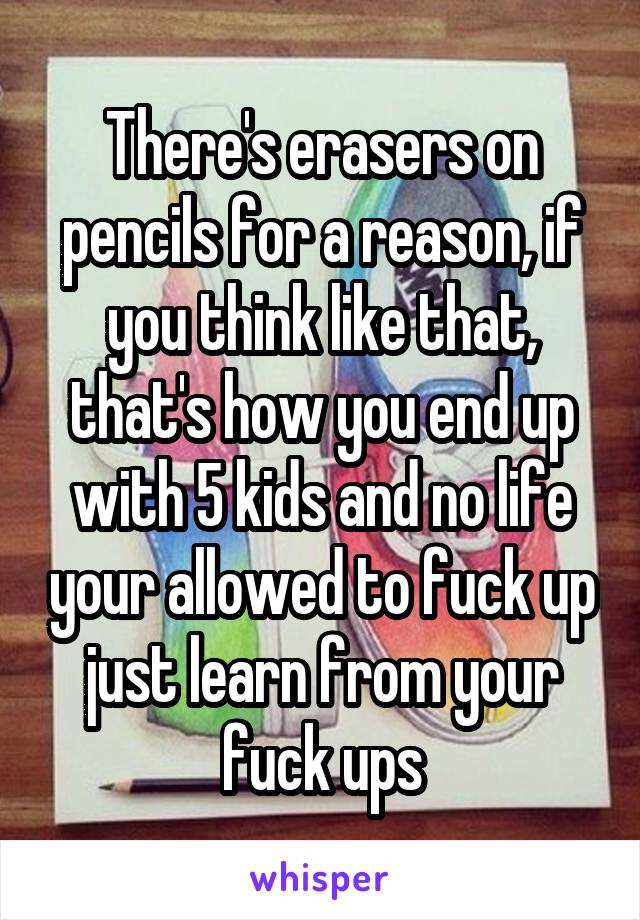There's erasers on pencils for a reason, if you think like that, that's how you end up with 5 kids and no life your allowed to fuck up just learn from your fuck ups