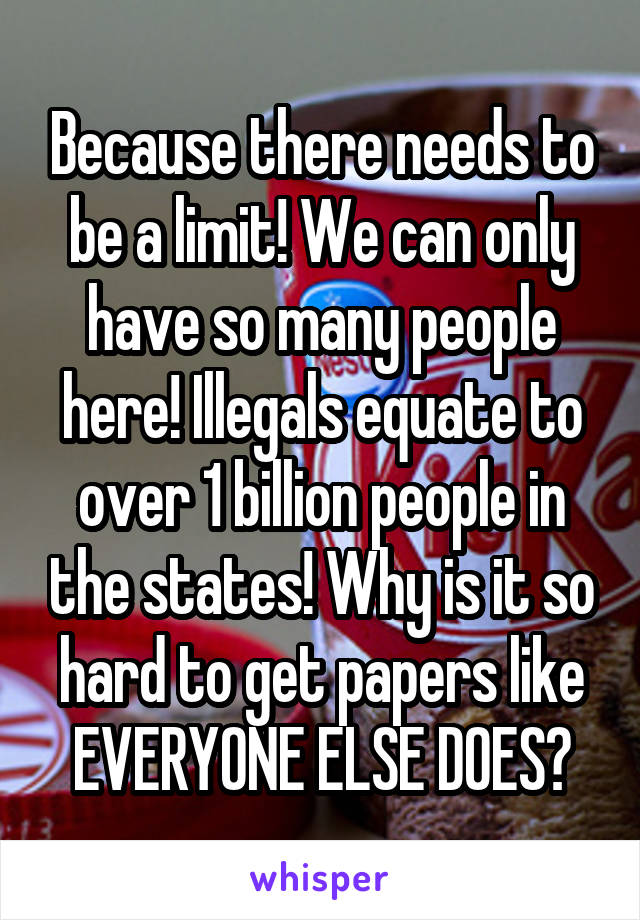 Because there needs to be a limit! We can only have so many people here! Illegals equate to over 1 billion people in the states! Why is it so hard to get papers like EVERYONE ELSE DOES?