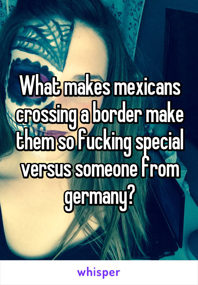 What makes mexicans crossing a border make them so fucking special versus someone from germany?