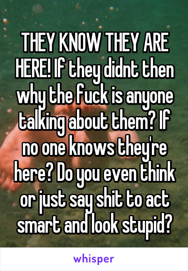 THEY KNOW THEY ARE HERE! If they didnt then why the fuck is anyone talking about them? If no one knows they're here? Do you even think or just say shit to act smart and look stupid?