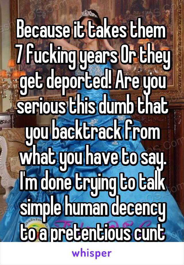 Because it takes them  7 fucking years Or they get deported! Are you serious this dumb that you backtrack from what you have to say. I'm done trying to talk simple human decency to a pretentious cunt