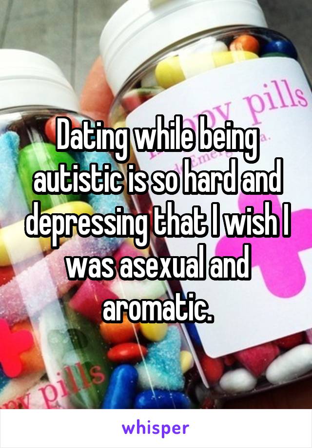 Dating while being autistic is so hard and depressing that I wish I was asexual and aromatic.