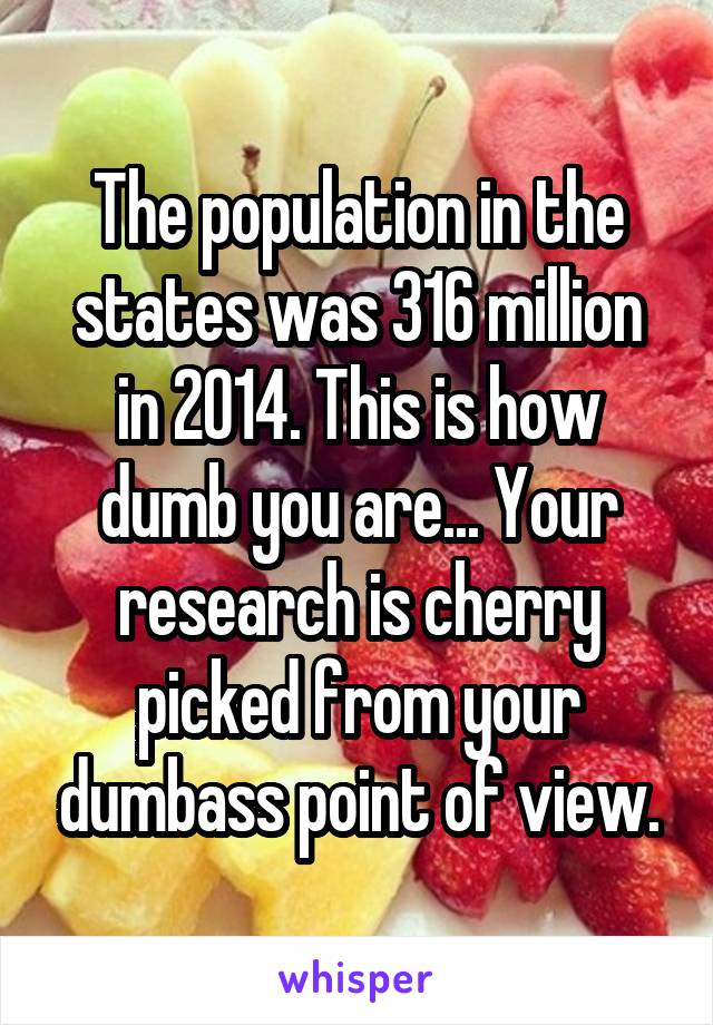 The population in the states was 316 million in 2014. This is how dumb you are... Your research is cherry picked from your dumbass point of view.