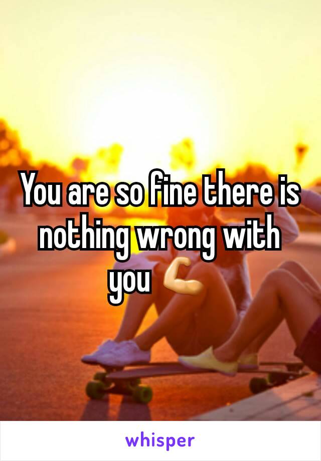 You are so fine there is nothing wrong with you 💪