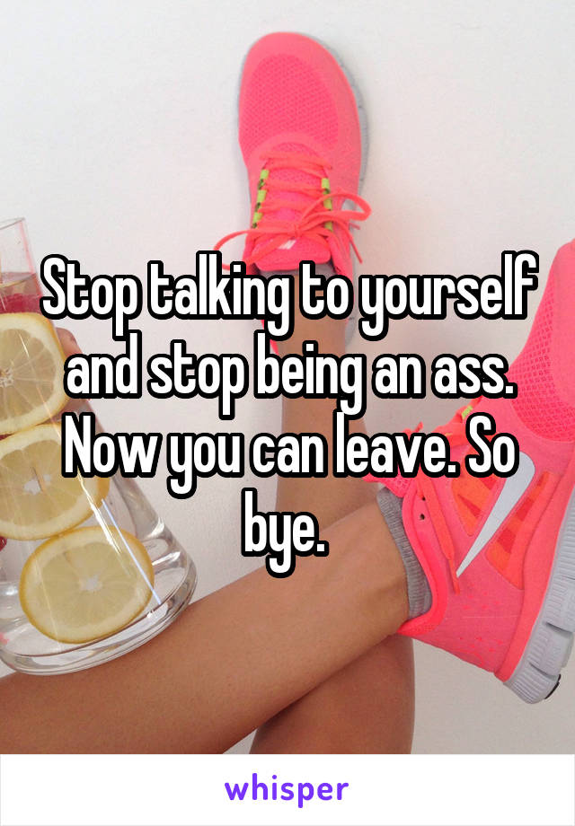 Stop talking to yourself and stop being an ass. Now you can leave. So bye. 