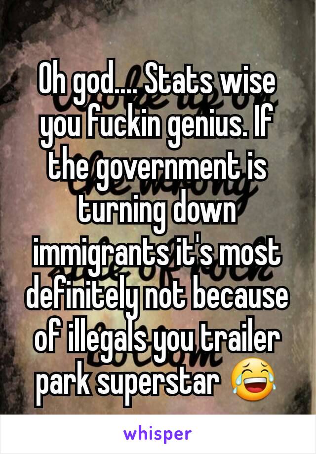 Oh god.... Stats wise you fuckin genius. If the government is turning down immigrants it's most definitely not because of illegals you trailer park superstar 😂