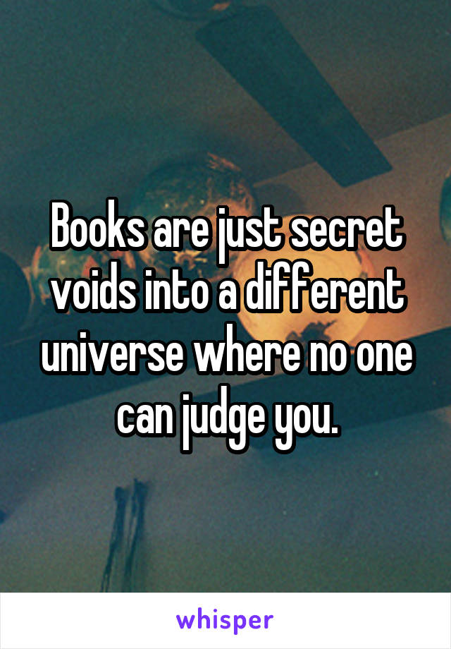 Books are just secret voids into a different universe where no one can judge you.