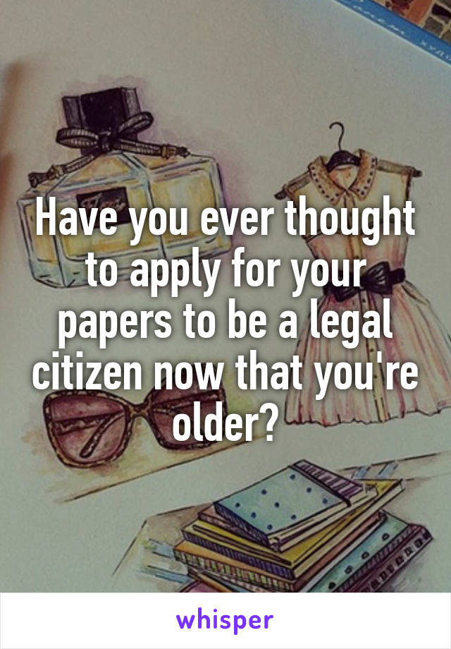 Have you ever thought to apply for your papers to be a legal citizen now that you're older?