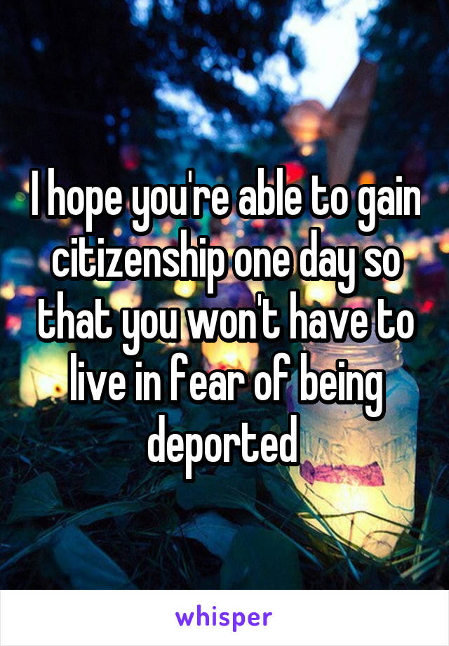 I hope you're able to gain citizenship one day so that you won't have to live in fear of being deported 