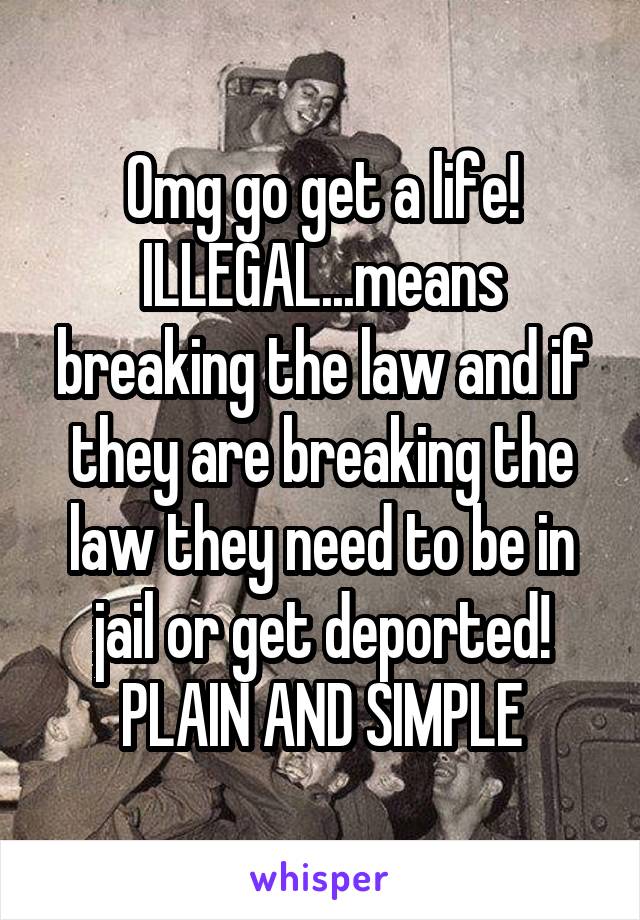 Omg go get a life! ILLEGAL...means breaking the law and if they are breaking the law they need to be in jail or get deported! PLAIN AND SIMPLE