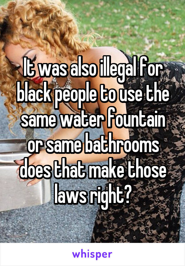 It was also illegal for black people to use the same water fountain or same bathrooms does that make those laws right?