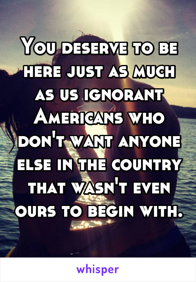 You deserve to be here just as much as us ignorant Americans who don't want anyone else in the country that wasn't even ours to begin with. 