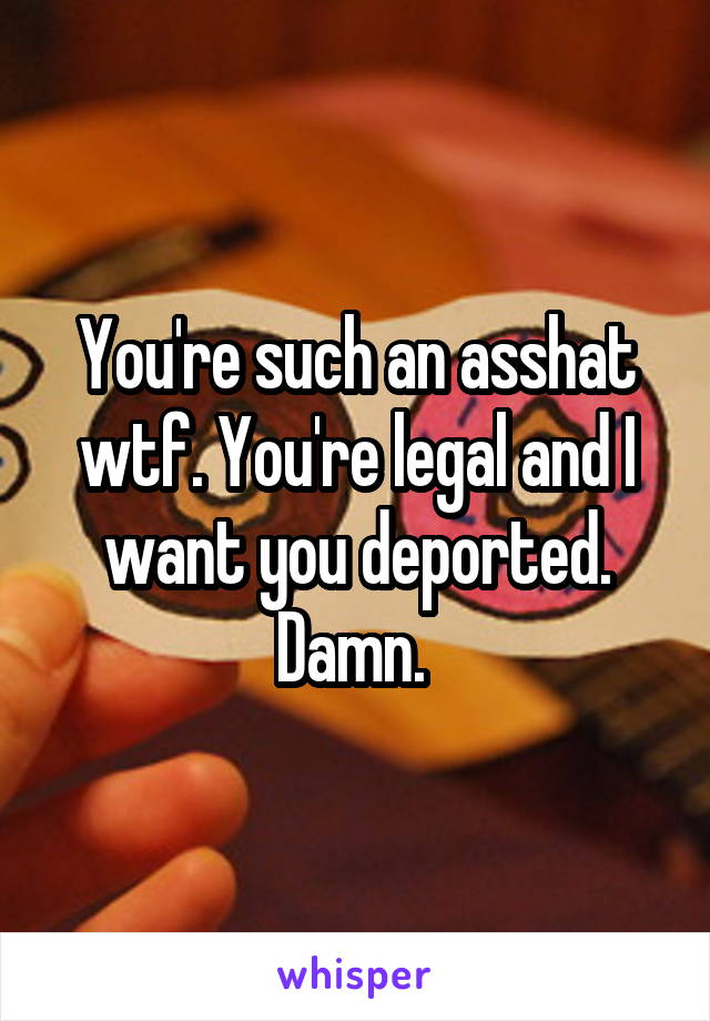 You're such an asshat wtf. You're legal and I want you deported. Damn. 