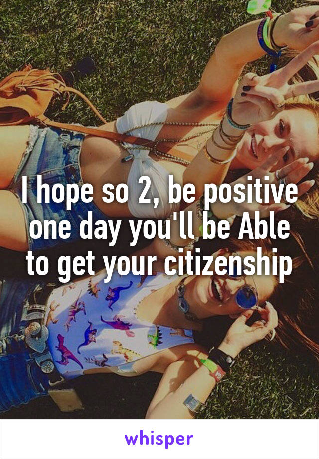 I hope so 2, be positive one day you'll be Able to get your citizenship