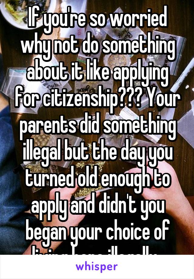 If you're so worried why not do something about it like applying for citizenship??? Your parents did something illegal but the day you turned old enough to apply and didn't you began your choice of living here illegally. 