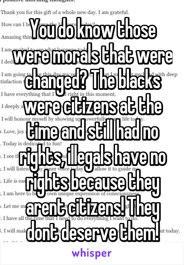 You do know those were morals that were changed? The blacks were citizens at the time and still had no rights, illegals have no rights because they arent citizens! They dont deserve them!