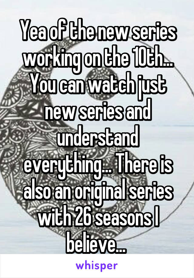 Yea of the new series working on the 10th... You can watch just new series and understand everything... There is also an original series with 26 seasons I believe... 