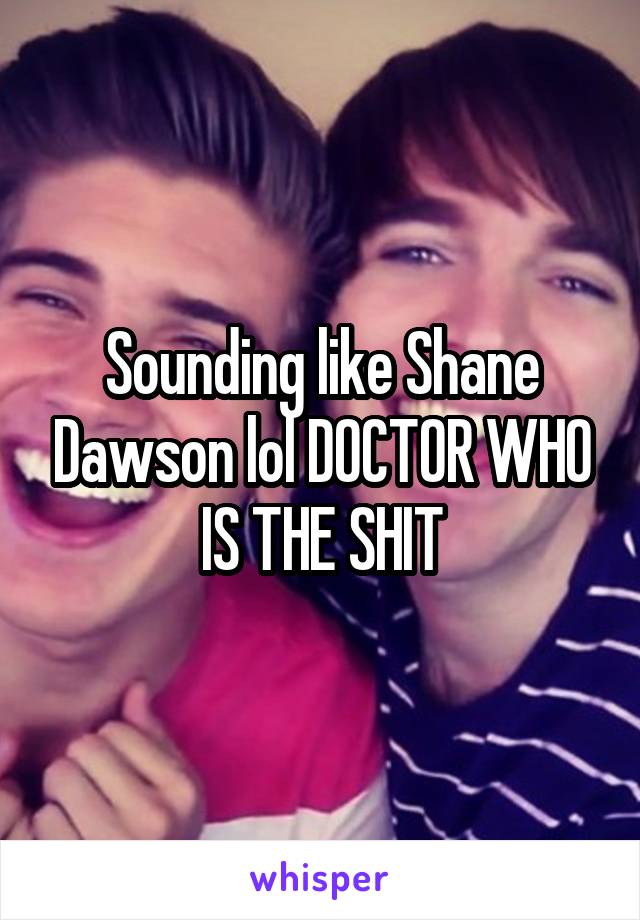 Sounding like Shane Dawson lol DOCTOR WHO IS THE SHIT